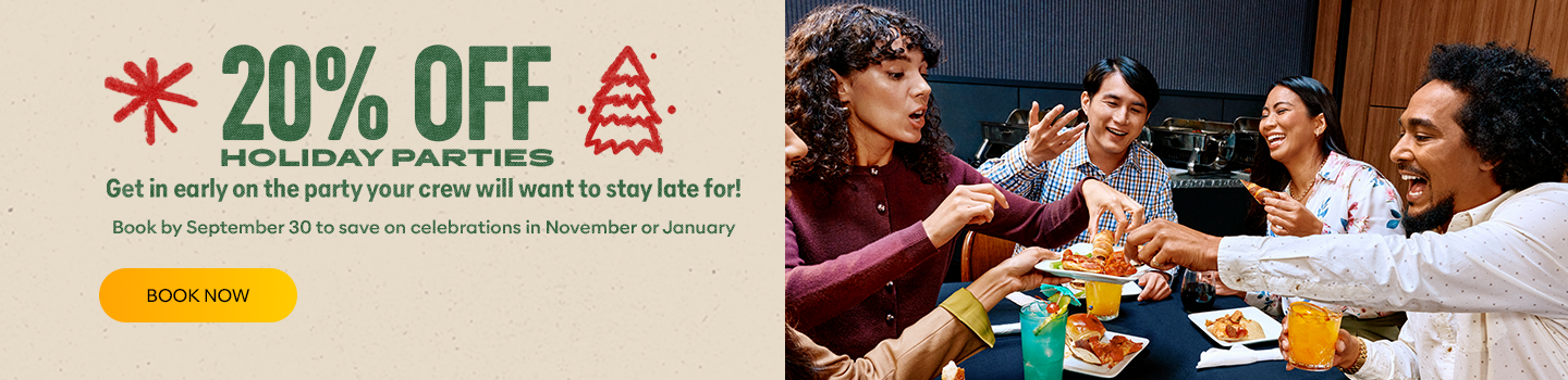 20% Off Holiday Parties. Get in early on the party your crew will want to stay late for! Book by September 30 to save on celebrations in November or January.