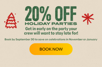 20% Off Holiday Parties. Get in early on the party your crew will want to stay late for! Book by September 30 to save on celebrations in November or January.