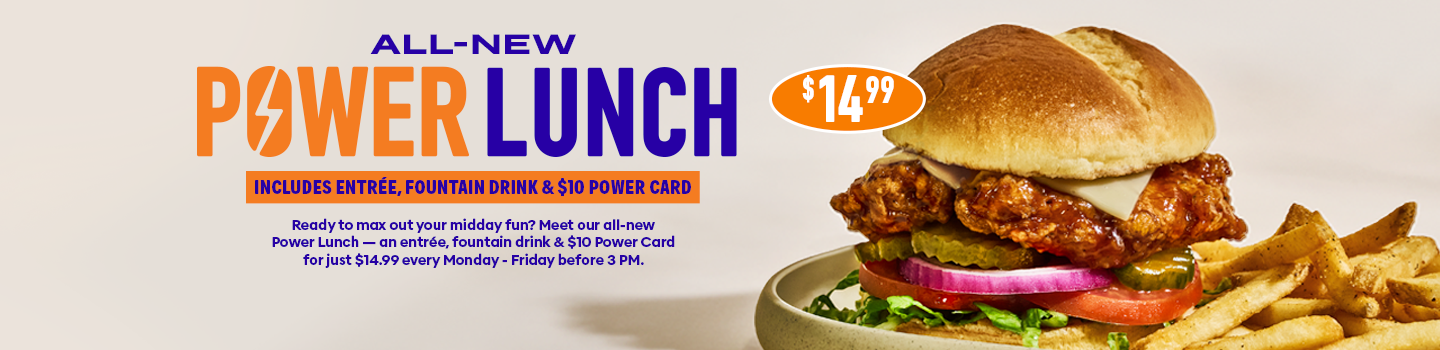 ALL-NEW PAWER LUNCH INCLUDES ENTREE, FOUNTAIN DRINK & $10 POWER CARD Ready to max out your midday fun? Meet our all-new Power Lunch - an entrée, fountain drink & $10 Power Card forjust $14.99 every Monday - Friday before 3pm