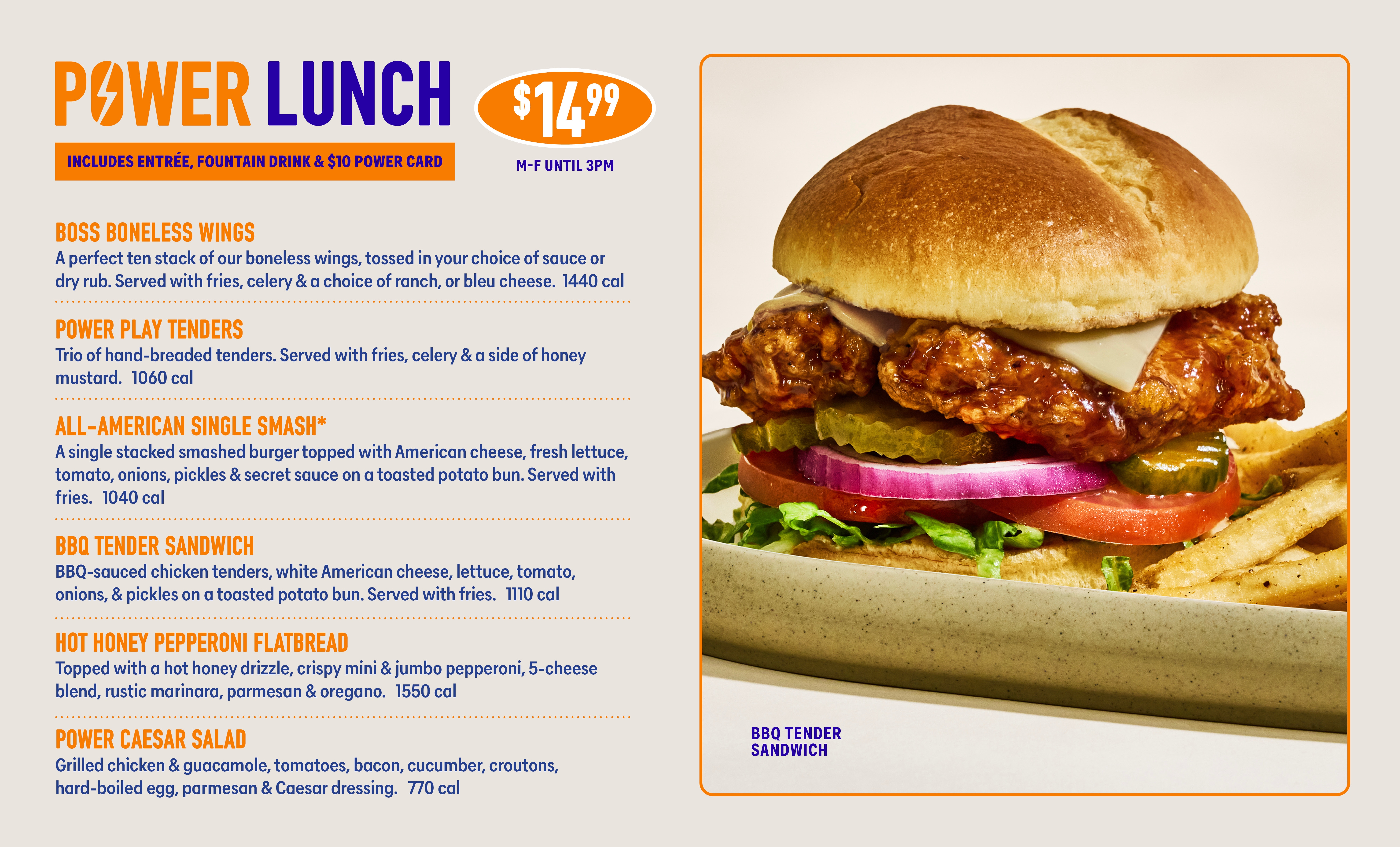 POWER LUNCH INCLUDES ENTRÉE, FOUNTAIN DRINK & $10 POWER CARD $1499 M-F UNTIL 3PM BOSS BONELESS WINGS A perfect ten stack of our boneless wings, tossed in your choice of sauce or dry rub. Served with fries, celery & a choice of ranch, or bleu cheese. 1440 cal POWER PLAY TENDERS Trio of hand-breaded tenders. Served with fries, celery & a side of honey mustard. 1060 cal ALL-AMERICAN SINGLE SMASH* A single stacked smashed burger topped with American cheese, fresh lettuce, tomato, onions, pickles & secret sauce on a toasted potato bun. Served with fries. 1040 cal BBQ TENDER SANDWICH BBQ-sauced chicken tenders, white American cheese, lettuce, tomato, onions, & pickles on a toasted potato bun. Served with fries. 1110 cal HOT HONEY PEPPERONI FLATBREAD Topped with a hot honey drizzle, crispy mini & jumbo pepperoni, 5-cheese blend, rustic marinara, parmesan & oregano. 1550 cal POWER CAESAR SALAD Grilled chicken & guacamole, tomatoes, bacon, cucumber, croutons, hard-boiled egg, parmesan & Caesar dressing. 770 cal