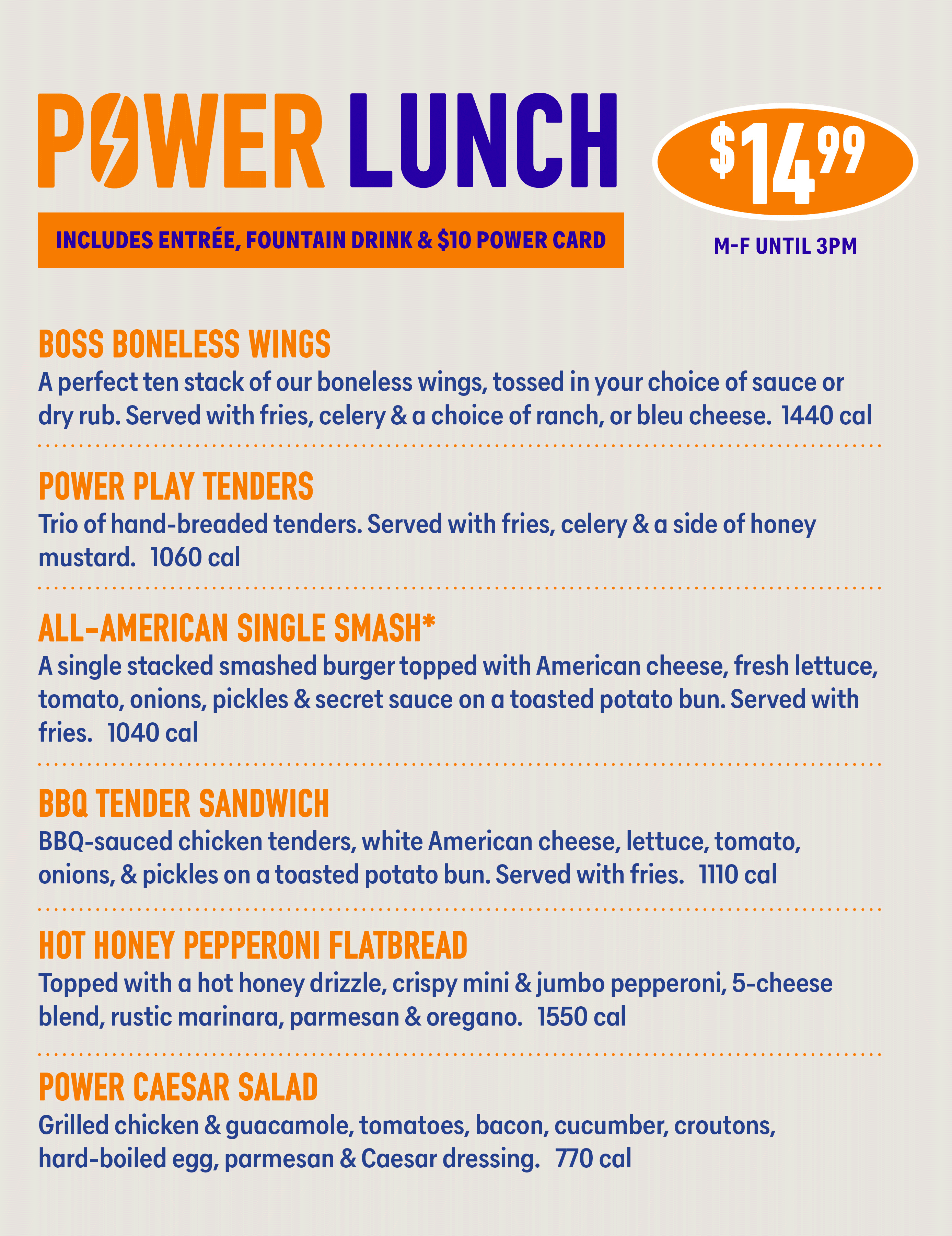 POWER LUNCH INCLUDES ENTRÉE, FOUNTAIN DRINK & $10 POWER CARD $1499 M-F UNTIL 3PM BOSS BONELESS WINGS A perfect ten stack of our boneless wings, tossed in your choice of sauce or dry rub. Served with fries, celery & a choice of ranch, or bleu cheese. 1440 cal POWER PLAY TENDERS Trio of hand-breaded tenders. Served with fries, celery & a side of honey mustard. 1060 cal ALL-AMERICAN SINGLE SMASH* A single stacked smashed burger topped with American cheese, fresh lettuce, tomato, onions, pickles & secret sauce on a toasted potato bun. Served with fries. 1040 cal BBQ TENDER SANDWICH BBQ-sauced chicken tenders, white American cheese, lettuce, tomato, onions, & pickles on a toasted potato bun. Served with fries. 1110 cal HOT HONEY PEPPERONI FLATBREAD Topped with a hot honey drizzle, crispy mini & jumbo pepperoni, 5-cheese blend, rustic marinara, parmesan & oregano. 1550 cal POWER CAESAR SALAD Grilled chicken & guacamole, tomatoes, bacon, cucumber, croutons, hard-boiled egg, parmesan & Caesar dressing. 770 cal