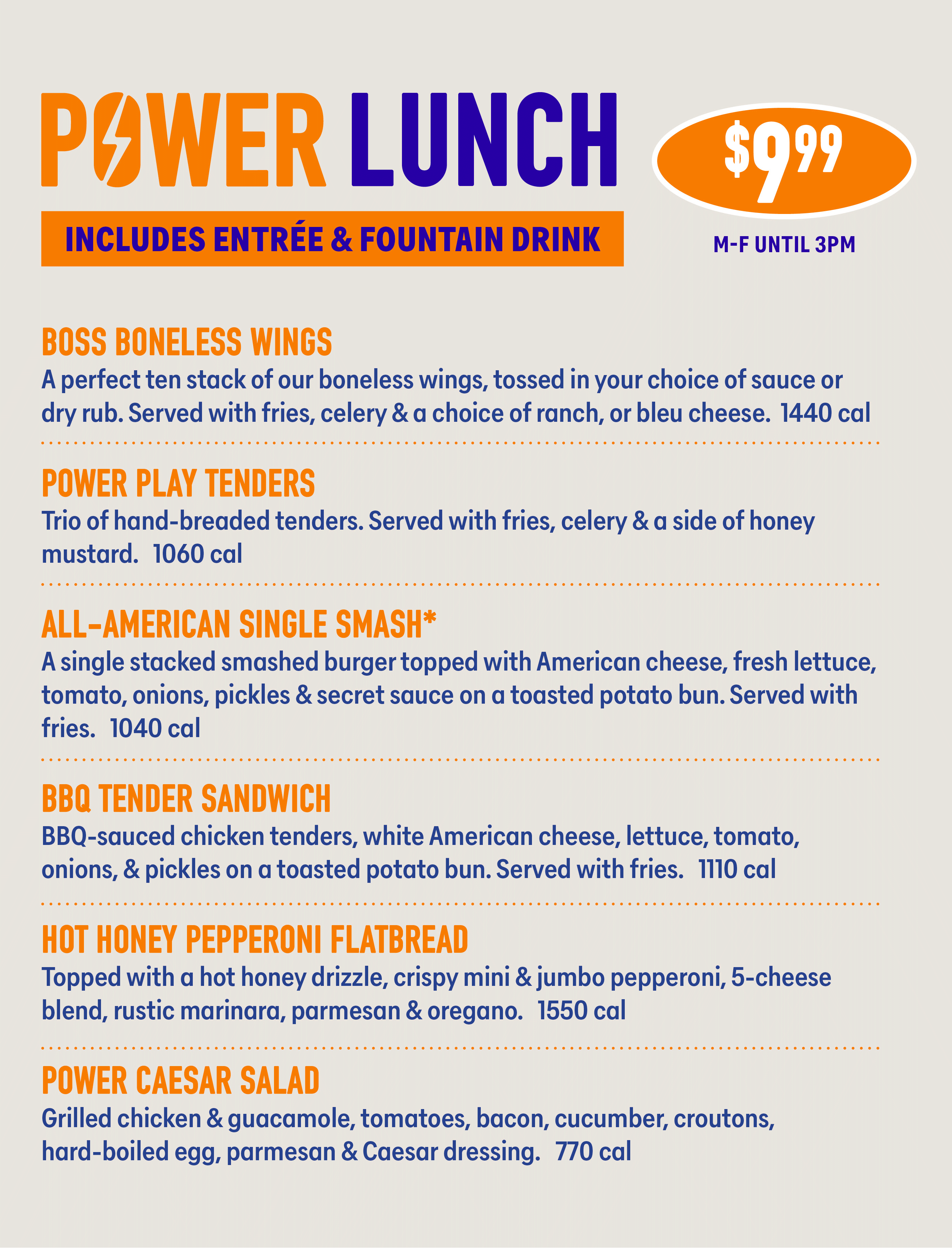 PAWER LUNCH INCLUDES ENTRÉE & FOUNTAIN DRINK $9.99 M-F UNTIL 3PM BOSS BONELESS WINGS A perfect ten stack of our boneless wings, tossed in your choice of sauce or dry rub. Served with fries, celery & a choice of ranch, or bleu cheese. 1440 cal POWER PLAY TENDERS Trio of hand-breaded tenders. Served with fries, celery & a side of honey mustard. 1060 cal ALL-AMERICAN SINGLE SMASH* A single stacked smashed burger topped with American cheese, fresh lettuce, tomato, onions, pickles & secret sauce on a toasted potato bun. Served with fries. 1040 cal BBQ TENDER SANDWICH BBQ-sauced chicken tenders, white American cheese, lettuce, tomato, onions, & pickles on a toasted potato bun. Served with fries. 1110 cal HOT HONEY PEPPERONI FLATBREAD Topped with a hot honey drizzle, crispy mini & jumbo pepperoni, 5-cheese blend, rustic marinara, parmesan & oregano. 1550 cal POWER CAESAR SALAD Grilled chicken & guacamole, tomatoes, bacon, cucumber, croutons, hard-boiled egg, parmesan & Caesar dressing. 770 cal