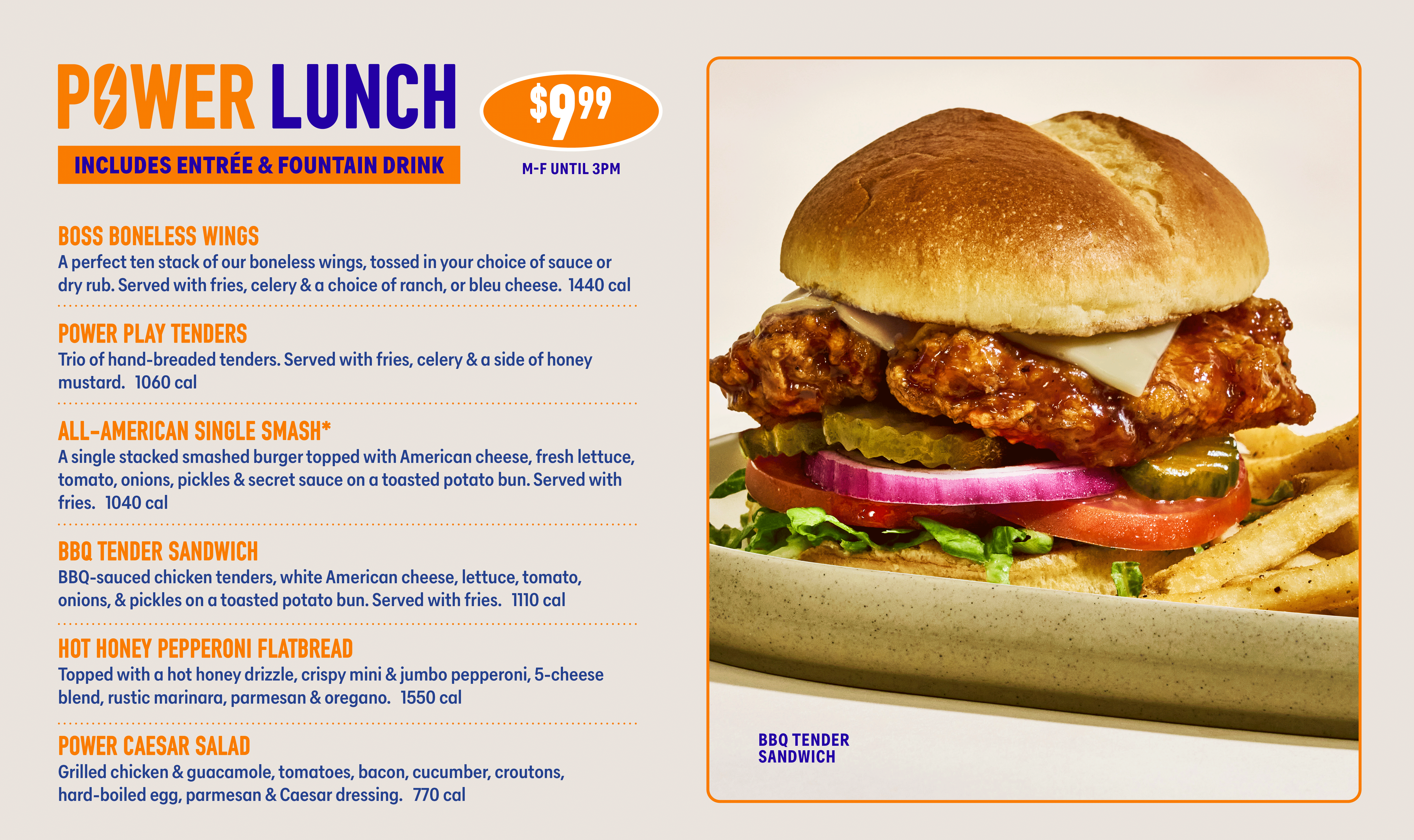 PAWER LUNCH INCLUDES ENTRÉE & FOUNTAIN DRINK $9.99 M-F UNTIL 3PM BOSS BONELESS WINGS A perfect ten stack of our boneless wings, tossed in your choice of sauce or dry rub. Served with fries, celery & a choice of ranch, or bleu cheese. 1440 cal POWER PLAY TENDERS Trio of hand-breaded tenders. Served with fries, celery & a side of honey mustard. 1060 cal ALL-AMERICAN SINGLE SMASH* A single stacked smashed burger topped with American cheese, fresh lettuce, tomato, onions, pickles & secret sauce on a toasted potato bun. Served with fries. 1040 cal BBQ TENDER SANDWICH BBQ-sauced chicken tenders, white American cheese, lettuce, tomato, onions, & pickles on a toasted potato bun. Served with fries. 1110 cal HOT HONEY PEPPERONI FLATBREAD Topped with a hot honey drizzle, crispy mini & jumbo pepperoni, 5-cheese blend, rustic marinara, parmesan & oregano. 1550 cal POWER CAESAR SALAD Grilled chicken & guacamole, tomatoes, bacon, cucumber, croutons, hard-boiled egg, parmesan & Caesar dressing. 770 cal