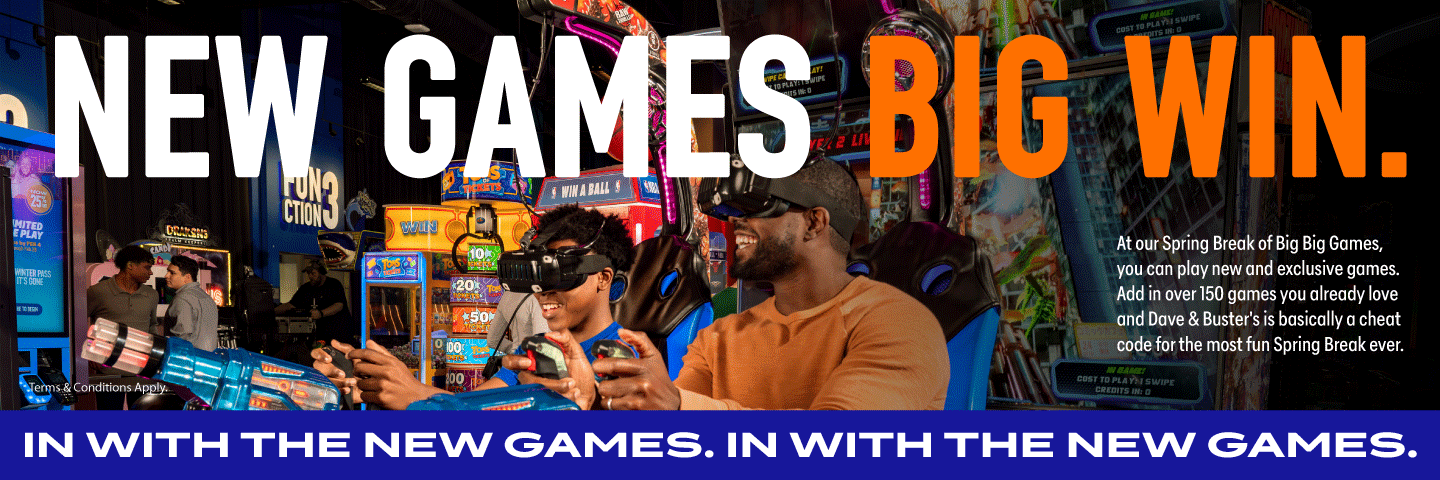 New Games, Big Win. At our Spring Break of Big Big Games, you can play new and exclusive games. Add in over 150 games you already love and Dave & Buster's is basically a cheat code for the most fun Spring Break ever.